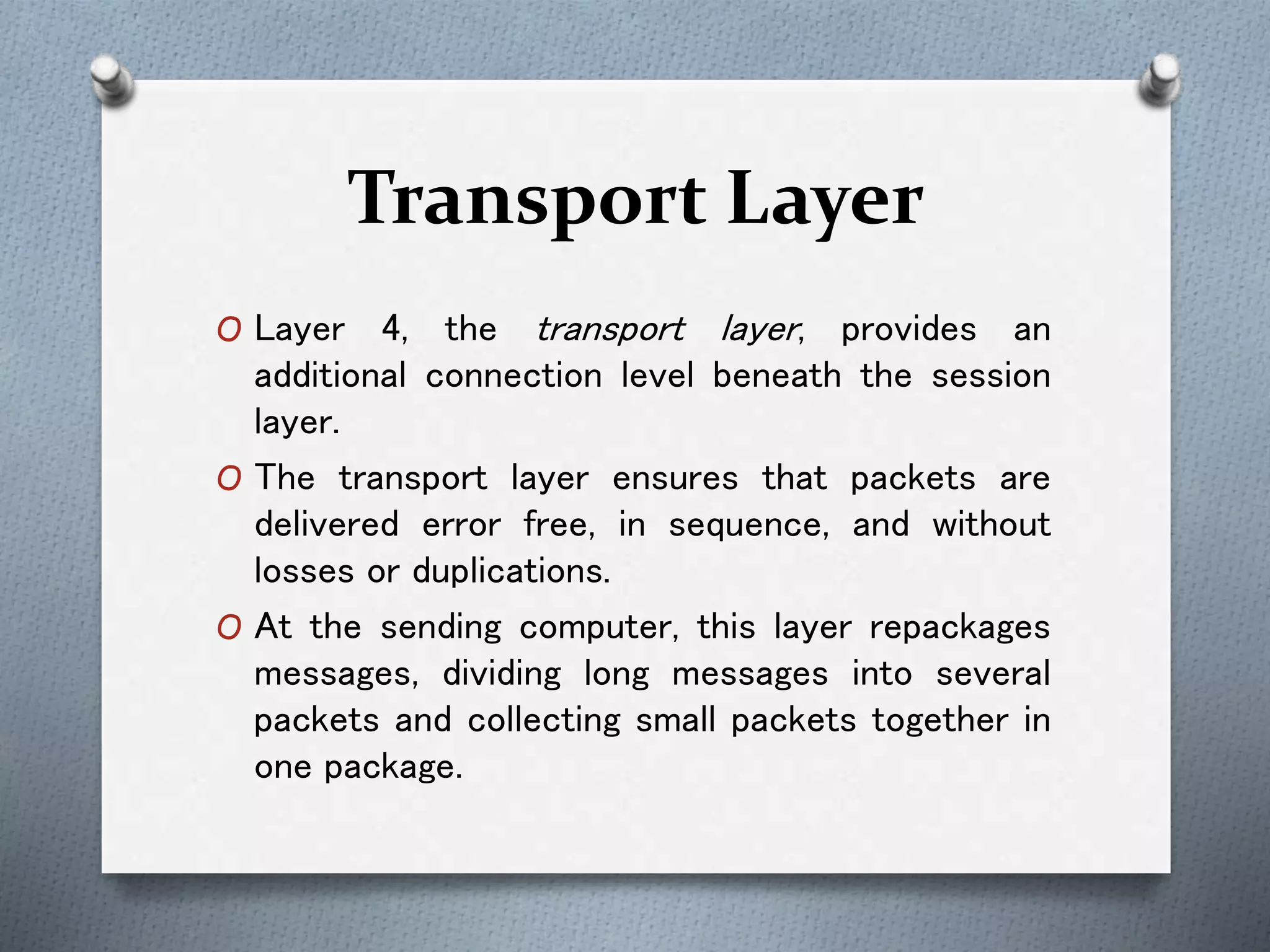 Transport Layer
O Layer 4, the transport layer, provides an
additional connection level beneath the session
layer.
O The transport layer ensures that packets are
delivered error free, in sequence, and without
losses or duplications.
O At the sending computer, this layer repackages
messages, dividing long messages into several
packets and collecting small packets together in
one package.
 