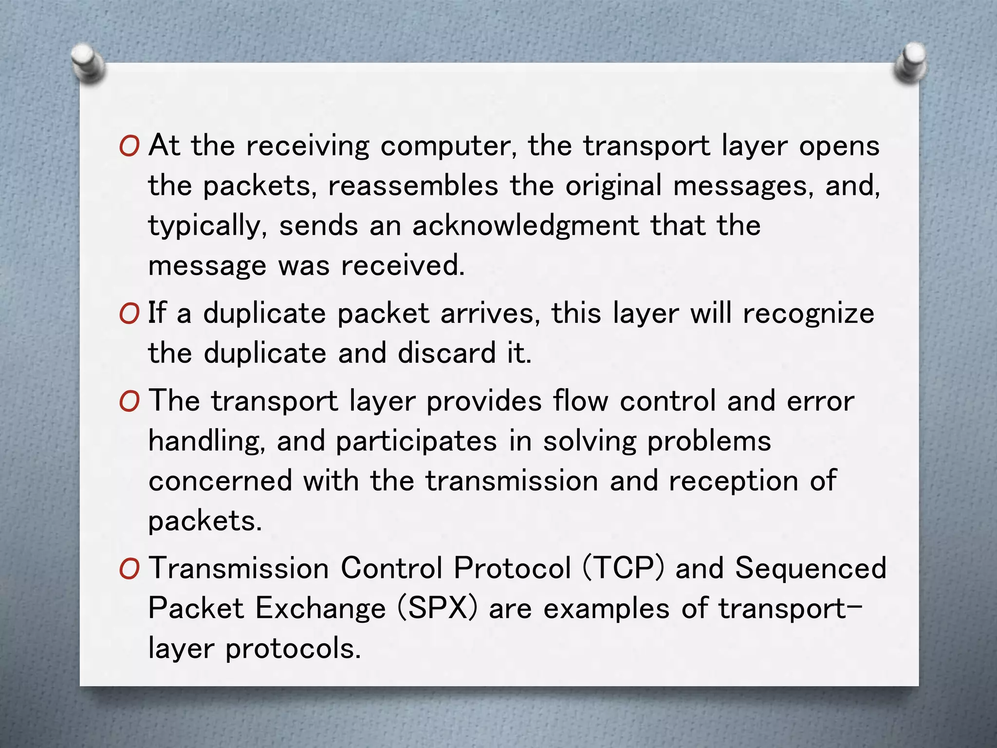 O At the receiving computer, the transport layer opens
the packets, reassembles the original messages, and,
typically, sends an acknowledgment that the
message was received.
O If a duplicate packet arrives, this layer will recognize
the duplicate and discard it.
O The transport layer provides flow control and error
handling, and participates in solving problems
concerned with the transmission and reception of
packets.
O Transmission Control Protocol (TCP) and Sequenced
Packet Exchange (SPX) are examples of transport-
layer protocols.
 