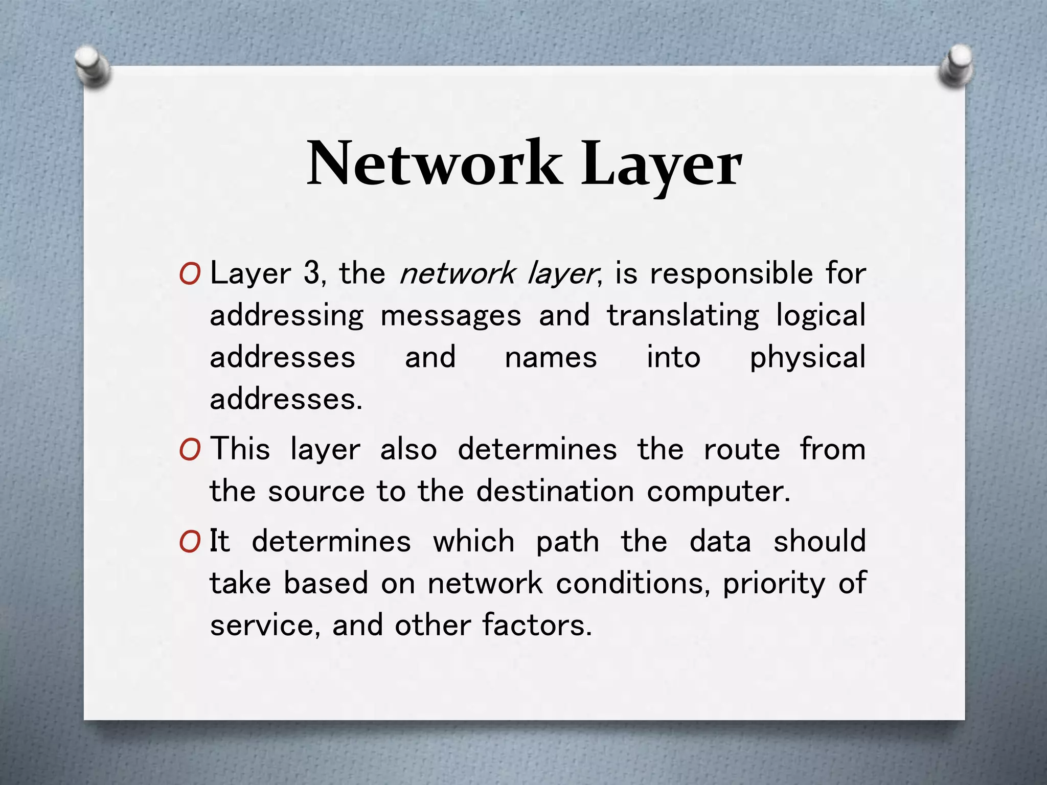 Network Layer
O Layer 3, the network layer, is responsible for
addressing messages and translating logical
addresses and names into physical
addresses.
O This layer also determines the route from
the source to the destination computer.
O It determines which path the data should
take based on network conditions, priority of
service, and other factors.
 