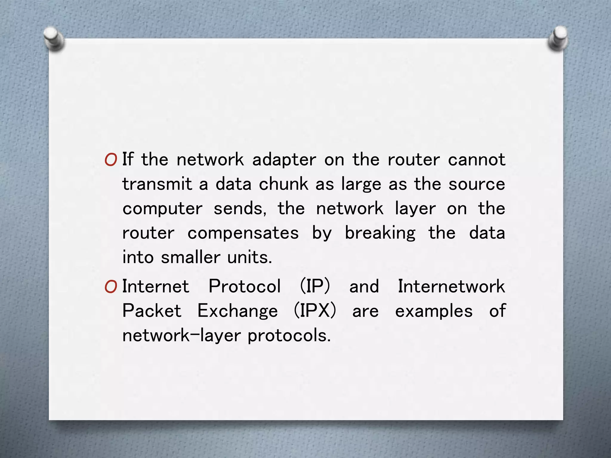 O If the network adapter on the router cannot
transmit a data chunk as large as the source
computer sends, the network layer on the
router compensates by breaking the data
into smaller units.
O Internet Protocol (IP) and Internetwork
Packet Exchange (IPX) are examples of
network-layer protocols.
 