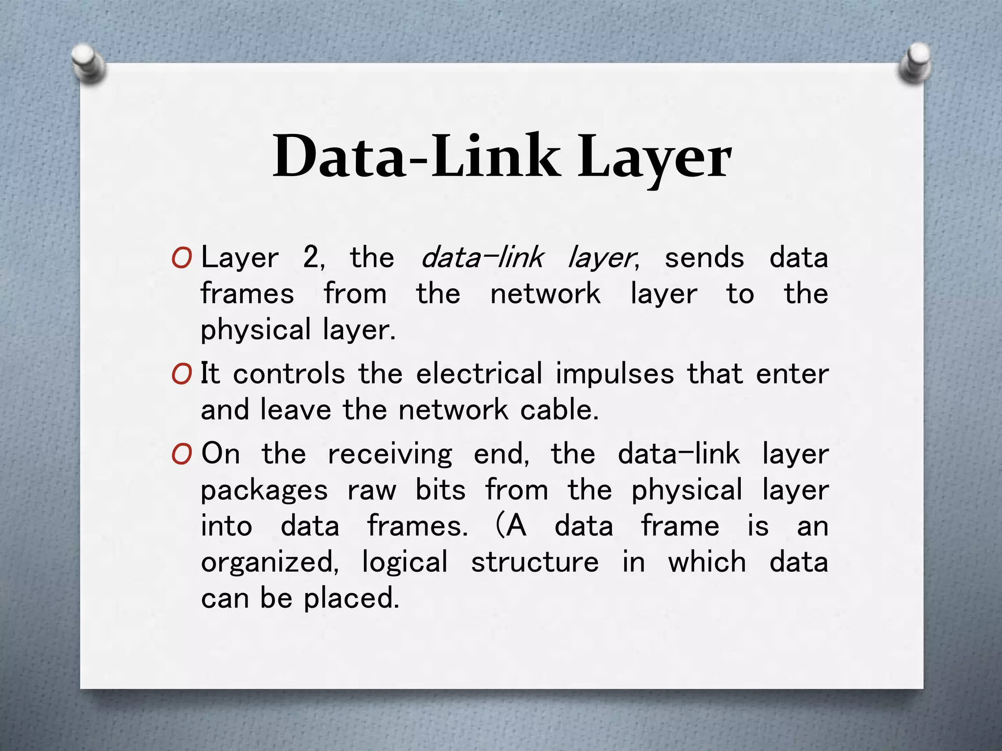 Data-Link Layer
O Layer 2, the data-link layer, sends data
frames from the network layer to the
physical layer.
O It controls the electrical impulses that enter
and leave the network cable.
O On the receiving end, the data-link layer
packages raw bits from the physical layer
into data frames. (A data frame is an
organized, logical structure in which data
can be placed.
 