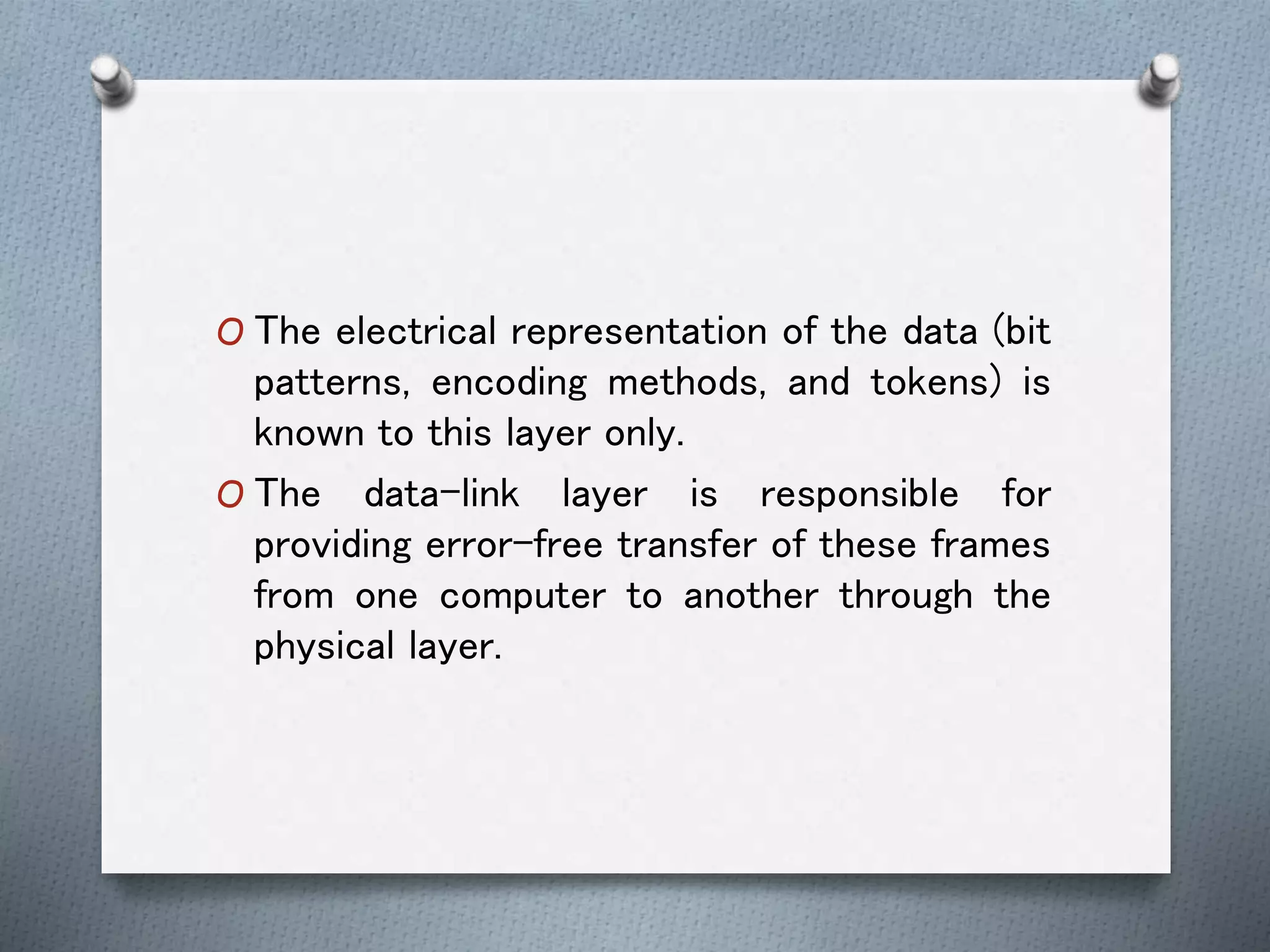O The electrical representation of the data (bit
patterns, encoding methods, and tokens) is
known to this layer only.
O The data-link layer is responsible for
providing error-free transfer of these frames
from one computer to another through the
physical layer.
 