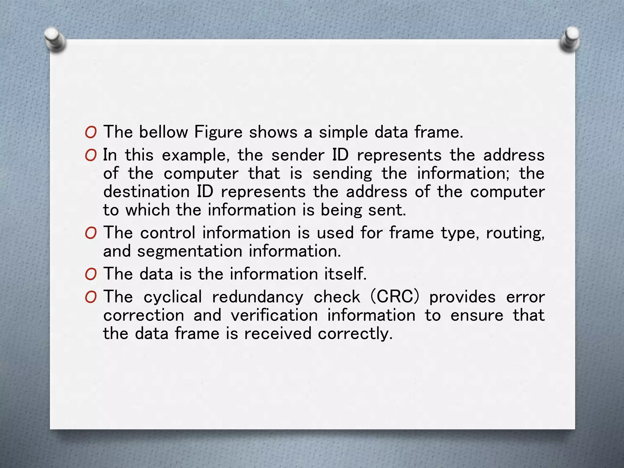 O The bellow Figure shows a simple data frame.
O In this example, the sender ID represents the address
of the computer that is sending the information; the
destination ID represents the address of the computer
to which the information is being sent.
O The control information is used for frame type, routing,
and segmentation information.
O The data is the information itself.
O The cyclical redundancy check (CRC) provides error
correction and verification information to ensure that
the data frame is received correctly.
 