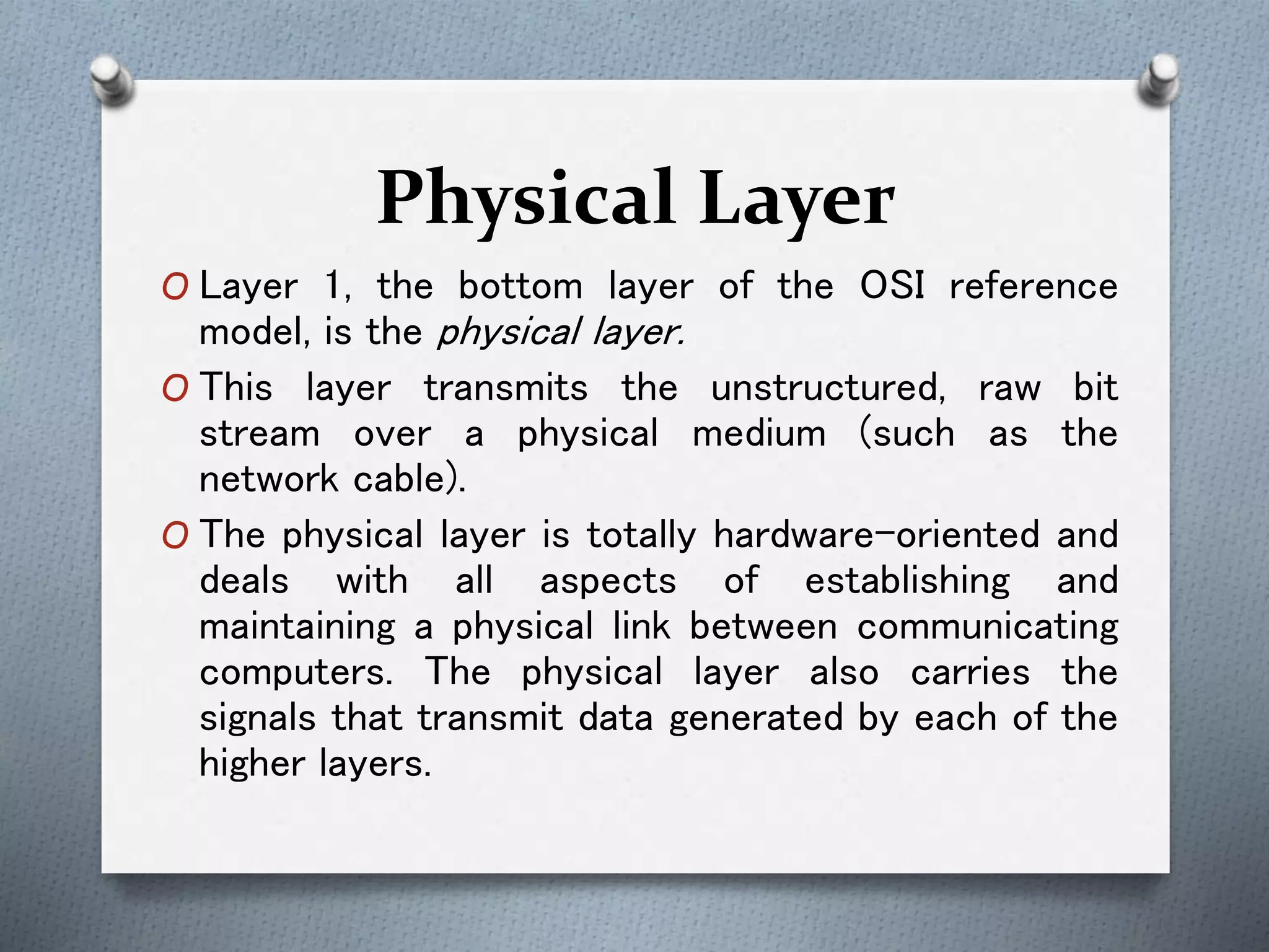 Physical Layer
O Layer 1, the bottom layer of the OSI reference
model, is the physical layer.
O This layer transmits the unstructured, raw bit
stream over a physical medium (such as the
network cable).
O The physical layer is totally hardware-oriented and
deals with all aspects of establishing and
maintaining a physical link between communicating
computers. The physical layer also carries the
signals that transmit data generated by each of the
higher layers.
 