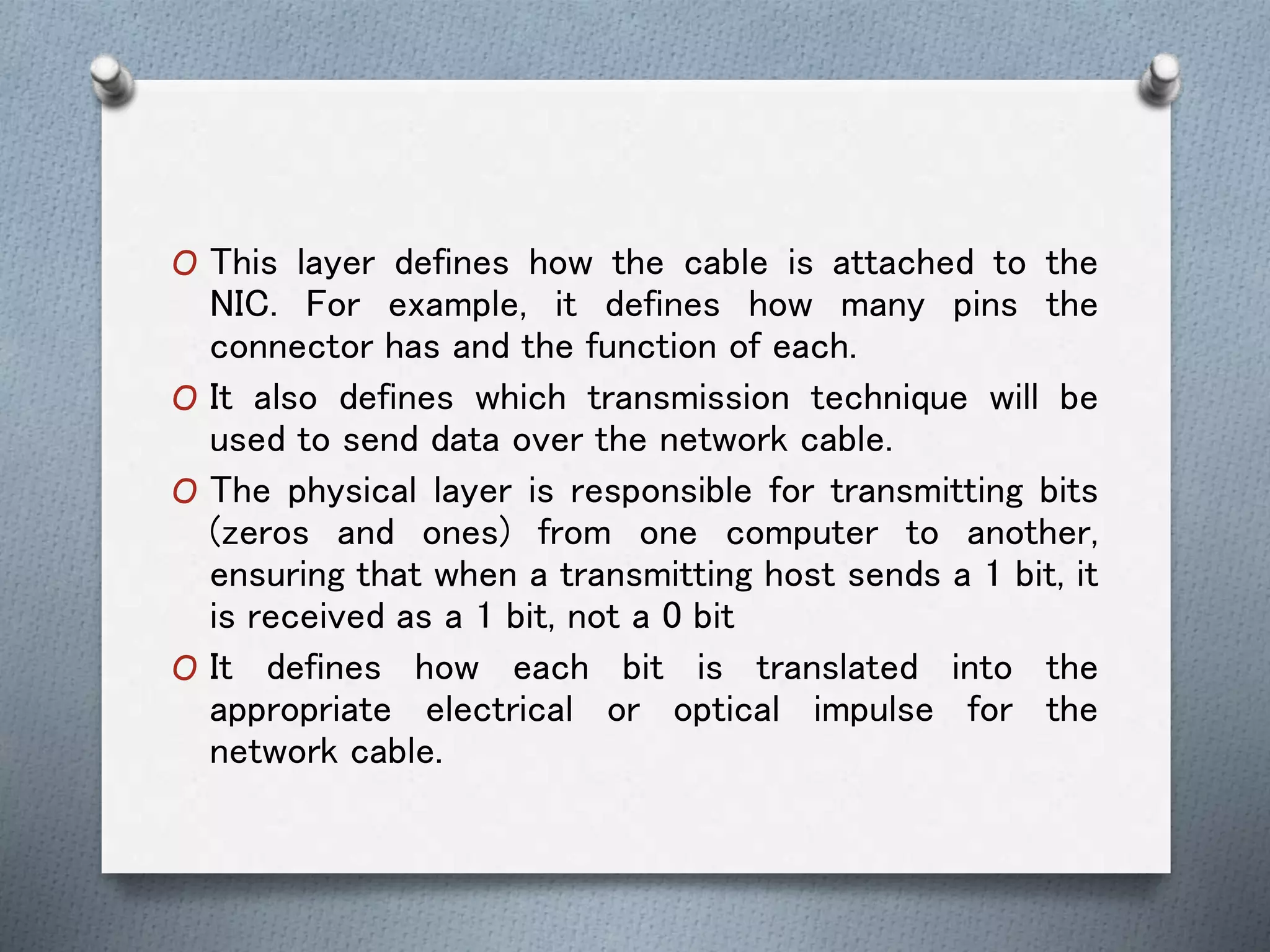 O This layer defines how the cable is attached to the
NIC. For example, it defines how many pins the
connector has and the function of each.
O It also defines which transmission technique will be
used to send data over the network cable.
O The physical layer is responsible for transmitting bits
(zeros and ones) from one computer to another,
ensuring that when a transmitting host sends a 1 bit, it
is received as a 1 bit, not a 0 bit
O It defines how each bit is translated into the
appropriate electrical or optical impulse for the
network cable.
 
