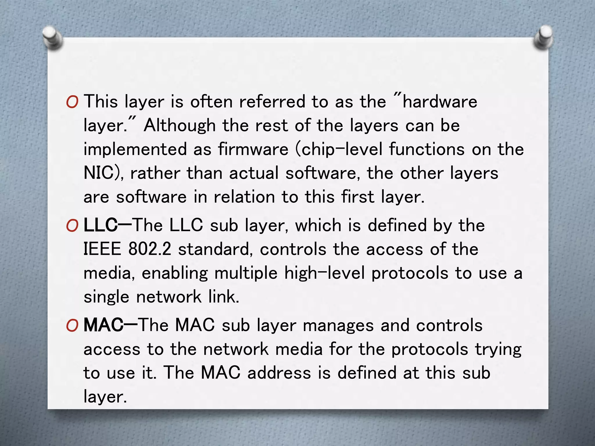 O This layer is often referred to as the "hardware
layer." Although the rest of the layers can be
implemented as firmware (chip-level functions on the
NIC), rather than actual software, the other layers
are software in relation to this first layer.
O LLC—The LLC sub layer, which is defined by the
IEEE 802.2 standard, controls the access of the
media, enabling multiple high-level protocols to use a
single network link.
O MAC—The MAC sub layer manages and controls
access to the network media for the protocols trying
to use it. The MAC address is defined at this sub
layer.
 