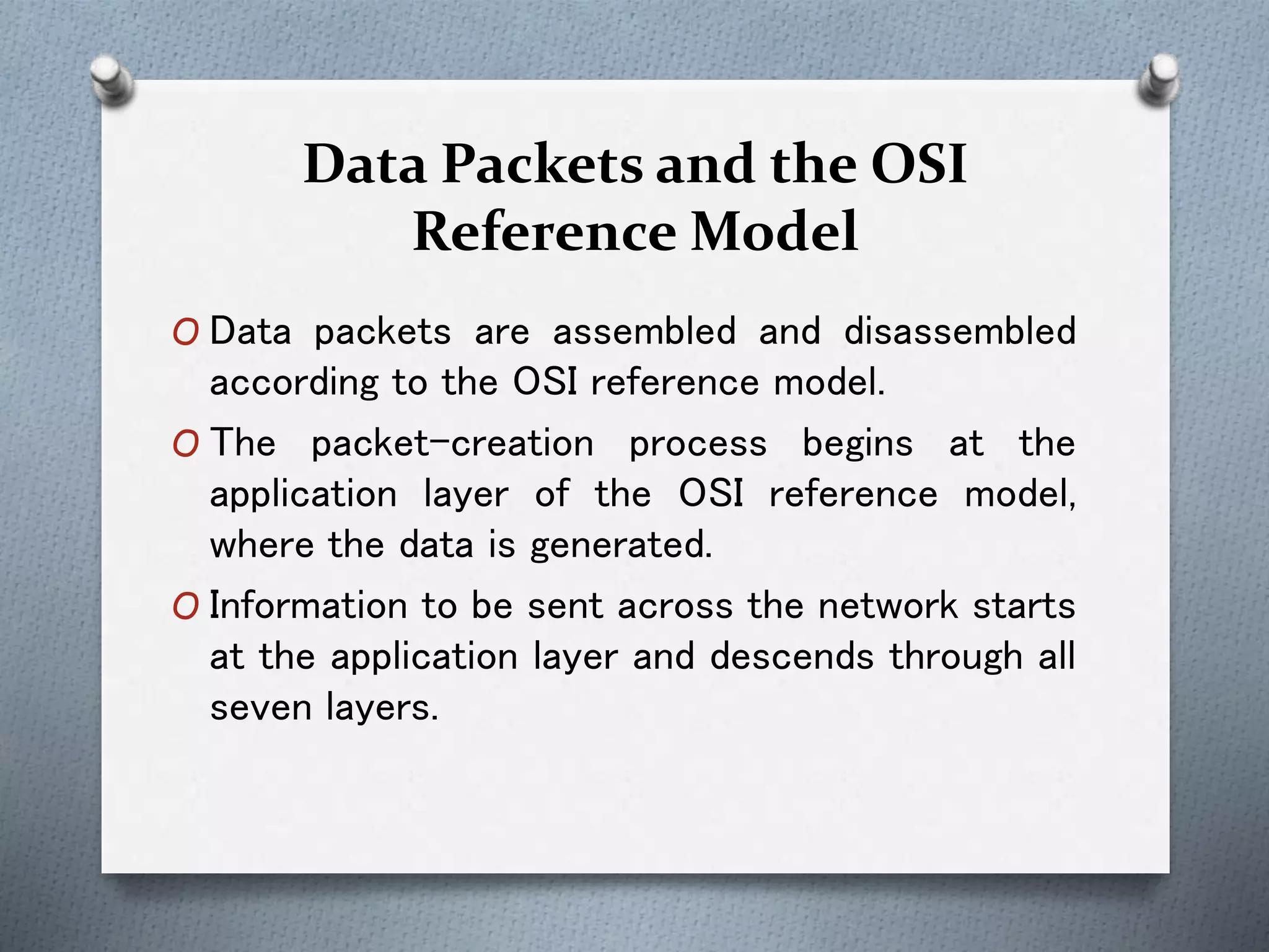 Data Packets and the OSI
Reference Model
O Data packets are assembled and disassembled
according to the OSI reference model.
O The packet-creation process begins at the
application layer of the OSI reference model,
where the data is generated.
O Information to be sent across the network starts
at the application layer and descends through all
seven layers.
 