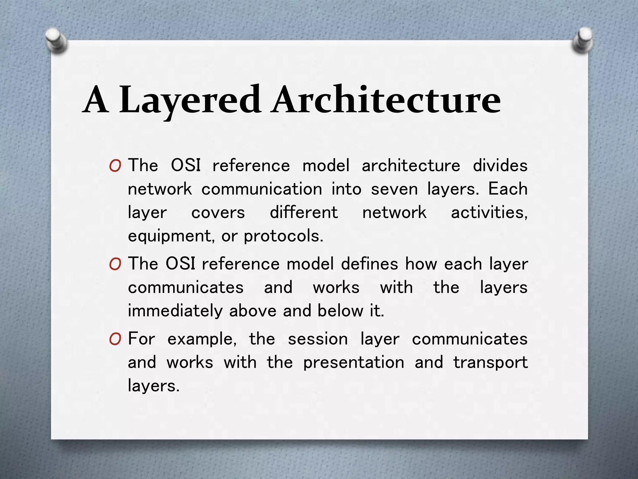 A Layered Architecture
O The OSI reference model architecture divides
network communication into seven layers. Each
layer covers different network activities,
equipment, or protocols.
O The OSI reference model defines how each layer
communicates and works with the layers
immediately above and below it.
O For example, the session layer communicates
and works with the presentation and transport
layers.
 