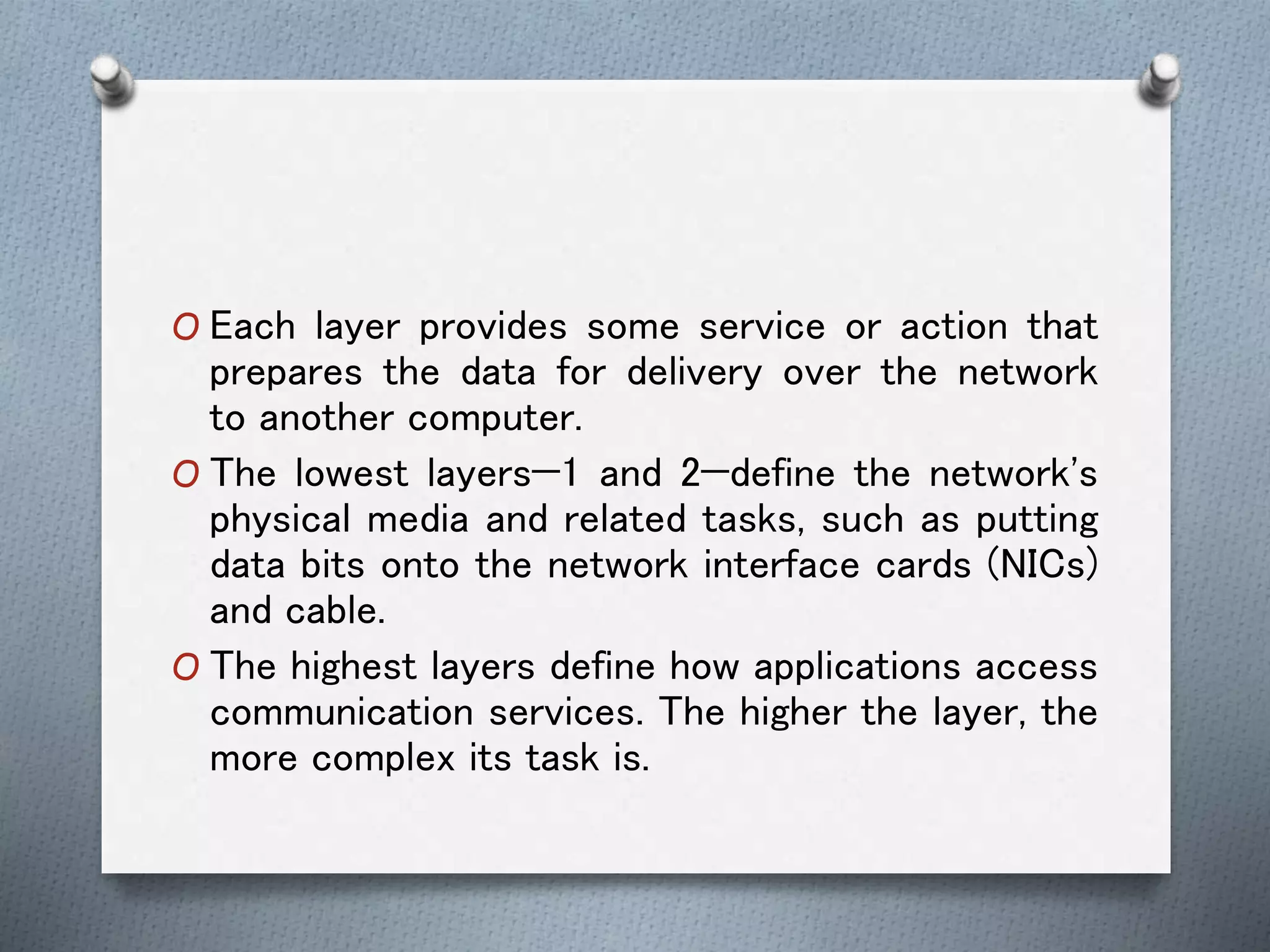 O Each layer provides some service or action that
prepares the data for delivery over the network
to another computer.
O The lowest layers—1 and 2—define the network's
physical media and related tasks, such as putting
data bits onto the network interface cards (NICs)
and cable.
O The highest layers define how applications access
communication services. The higher the layer, the
more complex its task is.
 