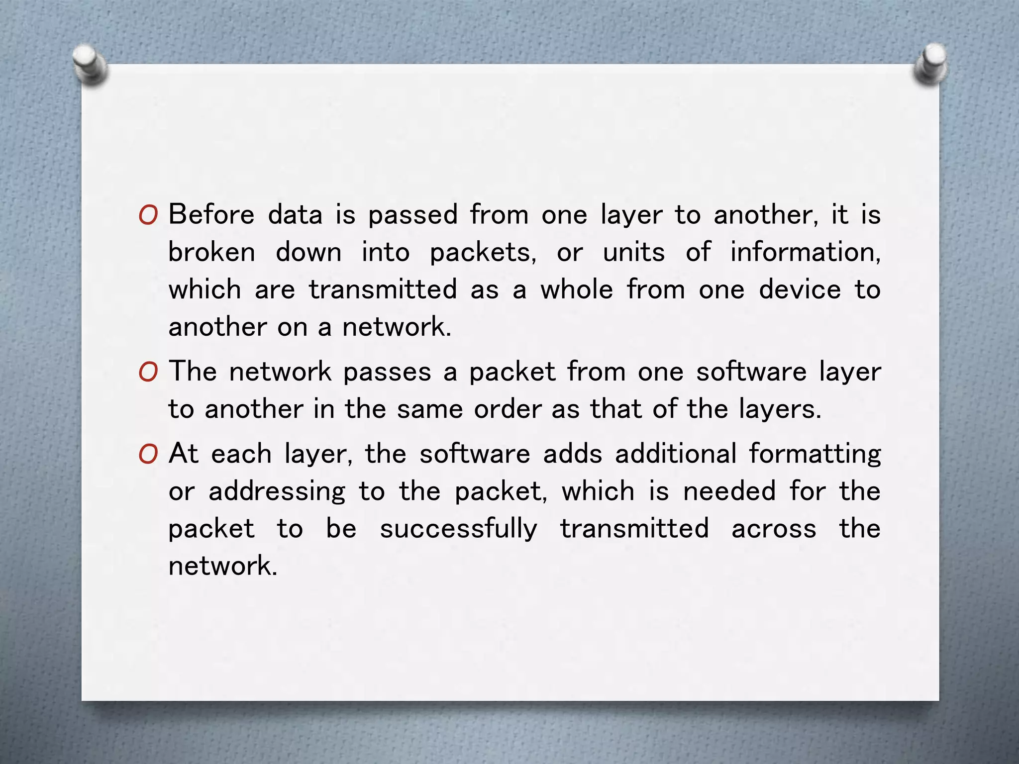 O Before data is passed from one layer to another, it is
broken down into packets, or units of information,
which are transmitted as a whole from one device to
another on a network.
O The network passes a packet from one software layer
to another in the same order as that of the layers.
O At each layer, the software adds additional formatting
or addressing to the packet, which is needed for the
packet to be successfully transmitted across the
network.
 