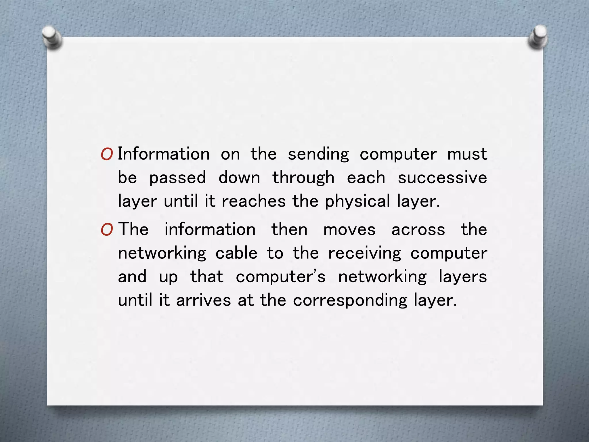O Information on the sending computer must
be passed down through each successive
layer until it reaches the physical layer.
O The information then moves across the
networking cable to the receiving computer
and up that computer's networking layers
until it arrives at the corresponding layer.
 