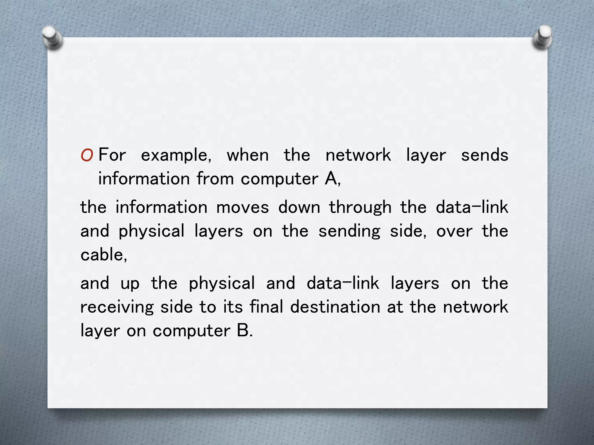 O For example, when the network layer sends
information from computer A,
the information moves down through the data-link
and physical layers on the sending side, over the
cable,
and up the physical and data-link layers on the
receiving side to its final destination at the network
layer on computer B.
 