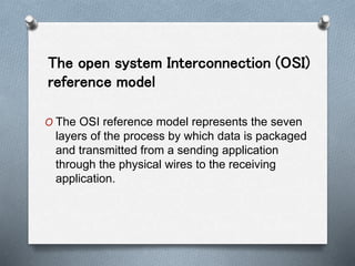 The open system Interconnection (OSI)
reference model
O The OSI reference model represents the seven
layers of the process by which data is packaged
and transmitted from a sending application
through the physical wires to the receiving
application.
 