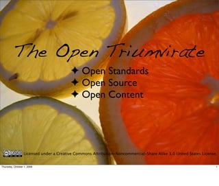 The Open Triumvirate
                                        ✦ Open Standards
                                        ✦ Open Source
                                        ✦ Open Content




                 Licensed under a Creative Commons Attribution-Noncommercial-Share Alike 3.0 United States License.


Thursday, October 1, 2009                                                                                         1
 