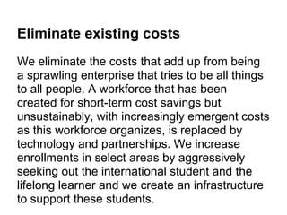 Eliminate existing costs
We eliminate the costs that add up from being
a sprawling enterprise that tries to be all things
to all people. A workforce that has been
created for short-term cost savings but
unsustainably, with increasingly emergent costs
as this workforce organizes, is replaced by
technology and partnerships. We increase
enrollments in select areas by aggressively
seeking out the international student and the
lifelong learner and we create an infrastructure
to support these students.
 
