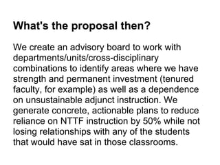 What's the proposal then?
We create an advisory board to work with
departments/units/cross-disciplinary
combinations to identify areas where we have
strength and permanent investment (tenured
faculty, for example) as well as a dependence
on unsustainable adjunct instruction. We
generate concrete, actionable plans to reduce
reliance on NTTF instruction by 50% while not
losing relationships with any of the students
that would have sat in those classrooms.
 