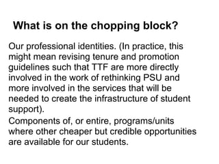 What is on the chopping block?
Our professional identities. (In practice, this
might mean revising tenure and promotion
guidelines such that TTF are more directly
involved in the work of rethinking PSU and
more involved in the services that will be
needed to create the infrastructure of student
support).
Components of, or entire, programs/units
where other cheaper but credible opportunities
are available for our students.
 