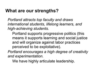 What are our strengths?
Portland attracts top faculty and draws
international students, lifelong learners, and
high-achieving students.
   Portland supports progressive politics (this
   means it supports learning and social justice
   and will organize against labor practices
   perceived to be exploitative).
Portland encourages a high degree of creativity
and experimentation.
   We have highly articulate leadership.
 