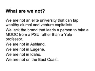 What are we not?
We are not an elite university that can tap
wealthy alumni and venture capitalists.
We lack the brand that leads a person to take a
MOOC from a PSU rather than a Yale
professor.
We are not in Ashland.
We are not in Eugene.
We are not in Idaho.
We are not on the East Coast.
 