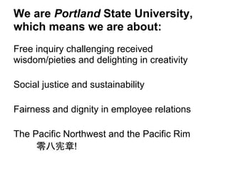 We are Portland State University,
which means we are about:
Free inquiry challenging received
wisdom/pieties and delighting in creativity

Social justice and sustainability

Fairness and dignity in employee relations

The Pacific Northwest and the Pacific Rim
     零八宪章!
 