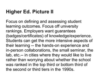 Higher Ed. Picture II
Focus on defining and assessing student
learning outcomes. Focus off university
rankings. Employers want guarantees
(badges/certificates) of knowledge/experience.
Students can get the more intensive aspects of
their learning -- the hands-on experience and
in-person collaborations, the small seminar, the
lab, etc.-- in cities where they would like to live
rather than worrying about whether the school
was ranked in the top third or bottom third of
the second or third tiers in the 1990s.
 