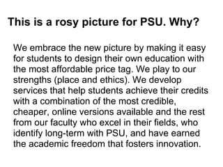 This is a rosy picture for PSU. Why?

 We embrace the new picture by making it easy
 for students to design their own education with
 the most affordable price tag. We play to our
 strengths (place and ethics). We develop
 services that help students achieve their credits
 with a combination of the most credible,
 cheaper, online versions available and the rest
 from our faculty who excel in their fields, who
 identify long-term with PSU, and have earned
 the academic freedom that fosters innovation.
 