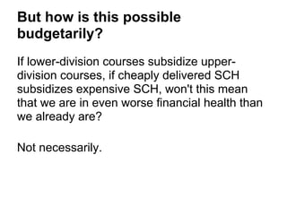 But how is this possible
budgetarily?
If lower-division courses subsidize upper-
division courses, if cheaply delivered SCH
subsidizes expensive SCH, won't this mean
that we are in even worse financial health than
we already are?

Not necessarily.
 