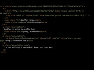<div class="vcard microid-mailto+http:sha1:7420623d3c0f2a07e591c12c27d1b429fb92b77d">
  <h1>
    <a href="http://ma.gnolia.com/people/lachlanhardy" title="Visit Lachlan Hardy on
Ma.gnolia">
       <img alt="14028_75" class="photo" src="http://ma.gnolia.com/avatars/14028_75.gif" />
    </a>
    <span class="fn">Lachlan Hardy</span>
    (<span class="nickname">lachlanhardy</span>)
  </h1>
  <p class="description">
    Lachlan is using Ma.gnolia from
    <span class="adr">Sydney, Australia</span>.
  </p>
  <p class="description">
       <a href="http://lachstock.com.au" class="url" rel="me" title="Visit my home
page">http://lachstock.com.au</a>
  </p>
  <p class="description note">
    I'm for building a beautiful, free, and open web.
  </p>
</div>
 