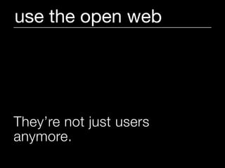 use the open web




They’re not just users
anymore.
 