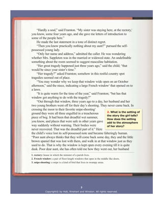 “Hardly a soul,” said Framton. “My sister was staying here, at the rectory,1
you know, some four years ago, and she gave me letters of introduction to
some of the people here.”
He made the last statement in a tone of distinct regret.
“Then you know practically nothing about my aunt?” pursued the self-
possessed young lady.
“Only her name and address,” admitted the caller. He was wondering
whether Mrs. Sappleton was in the married or widowed state. An undefinable
something about the room seemed to suggest masculine habitation.
“Her great tragedy happened just three years ago,” said the child; “that
would be since your sister’s time.”
“Her tragedy?” asked Framton; somehow in this restful country spot
tragedies seemed out of place.
“You may wonder why we keep that window wide open on an October
afternoon,” said the niece, indicating a large French window2
that opened on to
a lawn.
“It is quite warm for the time of the year,” said Framton; “but has that
window got anything to do with the tragedy?”
“Out through that window, three years ago to a day, her husband and her
two young brothers went off for their day’s shooting. They never came back. In
crossing the moor to their favorite snipe-shooting3
ground they were all three engulfed in a treacherous
piece of bog. It had been that dreadful wet summer,
you know, and places that were safe in other years gave
way suddenly without warning. Their bodies were
never recovered. That was the dreadful part of it.” Here
the child’s voice lost its self-possessed note and became falteringly human.
“Poor aunt always thinks that they will come back some day, they and the little
brown spaniel that was lost with them, and walk in at that window just as they
used to do. That is why the window is kept open every evening till it is quite
dusk. Poor dear aunt, she has often told me how they went out, her husband
Copyright© by Holt, Rinehart and Winston. All rights reserved.
2. What is the setting of
the story the girl tells?
How does the setting
add to the atmosphere
of her story?
1. rectory: house in which the minister of a parish lives.
2. French window: a pair of floor-length windows that open in the middle like doors.
3. snipe-shooting: a snipe is a kind of bird that lives in swampy areas.
2
 