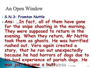  S.N.3: Framton Nuttle
 Ans: …In fact, all of them have gone
for the snipe shooting in the morning.
They were supposed to return in the
evening. When they return, Mr Nuttle
took them as ghosts. He was horrified
rushed out. Vera again created a
story, that he ran out unexpectedly
because he had horrors of dogs due to
his bad experience of pariah dogs. He
was just become a butt. 11/13/2020 13
PROF.RS NAGAR,KHEDA ARTS &
COMMERCE COLLEGE, KHEDA
 