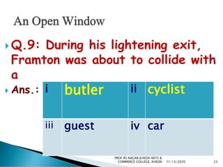  Q.9: During his lightening exit,
Framton was about to collide with
a
 Ans.: i butler ii cyclist
iii guest iv car
11/13/2020 23
PROF.RS NAGAR,KHEDA ARTS &
COMMERCE COLLEGE, KHEDA
 