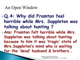  Q.4: Why did Framton feel
horrible while Mrs. Sappleton was
talking about hunting ?
 Ans: Framton felt horrible while Mrs.
Sappleton was talking about hunting
because to him it was ‘tragic’ state of
Mrs.Sappleton’s mind who is waiting
for the ‘dead’ husband & brothers..
11/13/2020 5
PROF.RS NAGAR,KHEDA ARTS &
COMMERCE COLLEGE, KHEDA
 