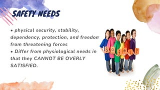 • physical security, stability,
dependency, protection, and freedom
from threatening forces
• Differ from physiological needs in
that they CANNOT BE OVERLY
SATISFIED.
SAFETY NEEDS
 
