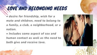 • desire for friendship, wish for a
mate and children, need to belong to
a family, a club, a neighborhood, or a
nation.
• Includes some aspect of sex and
human contact as well as the need to
both give and receive love.
LOVE AND BELONGING NEEDS
 