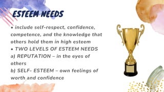 • include self-respect, confidence,
competence, and the knowledge that
others hold them in high esteem
• TWO LEVELS OF ESTEEM NEEDS
a) REPUTATION – in the eyes of
others
b) SELF- ESTEEM – own feelings of
worth and confidence
ESTEEM NEEDS
 