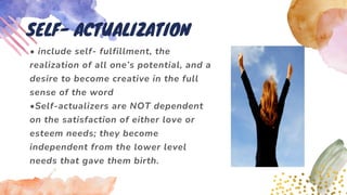 • include self- fulfillment, the
realization of all one’s potential, and a
desire to become creative in the full
sense of the word
•Self-actualizers are NOT dependent
on the satisfaction of either love or
esteem needs; they become
independent from the lower level
needs that gave them birth.
SELF- ACTUALIZATION
 