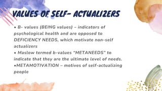 • B- values (BEING values) – indicators of
psychological health and are opposed to
DEFICIENCY NEEDS, which motivate non-self
actualizers
• Maslow termed b-values “METANEEDS” to
indicate that they are the ultimate level of needs.
•METAMOTIVATION – motives of self-actualizing
people
VALUES OF SELF- ACTUALIZERS
 