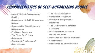 More Efficient Perception of
Reality
Acceptance of Self, Others, and
Nature
Spontaneity, Simplicity, and
Naturalness
Problem- Centering
The Need for Privacy
Autonomy
Continued Freshness of
Appreciation
CHARACTERISTICS OF SELF-ACTUALIZING PEOPLE
The Peak Experience
Gemeinschaftsgefuhl
Profound Interpersonal
Relations
The Democratic Character
Structure
Discrimination Between
Means and Ends
Philosophical Sense of Humor
Creativeness
Resistance to Enculturation
 