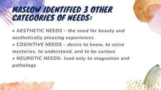 • AESTHETIC NEEDS – the need for beauty and
aesthetically pleasing experiences
• COGNITIVE NEEDS – desire to know, to solve
mysteries, to understand, and to be curious
• NEUROTIC NEEDS- lead only to stagnation and
pathology
MASLOW IDENTIFIED 3 OTHER
CATEGORIES OF NEEDS:
 