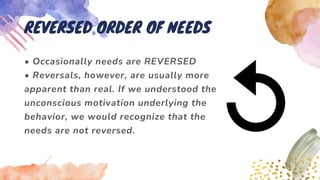 • Occasionally needs are REVERSED
• Reversals, however, are usually more
apparent than real. If we understood the
unconscious motivation underlying the
behavior, we would recognize that the
needs are not reversed.
REVERSED ORDER OF NEEDS
 