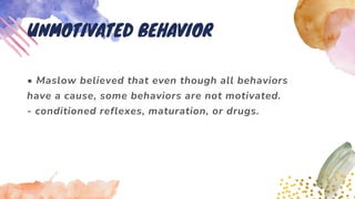 • Maslow believed that even though all behaviors
have a cause, some behaviors are not motivated.
- conditioned reflexes, maturation, or drugs.
UNMOTIVATED BEHAVIOR
 