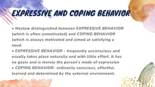 • Maslow distinguished between EXPRESSIVE BEHAVIOR
(which is often unmotivated) and COPING BEHAVIOR
(which is always motivated and aimed at satisfying a
need.
• EXPRESSIVE BEHAVIOR - frequently unconscious and
usually takes place naturally and with little effort. It has
no goals and is merely the person's mode of expression
• COPING BEHAVIOR- ordinarily conscious, effortful,
learned and determined by the external environment.
EXPRESSIVE AND COPING BEHAVIOR
 