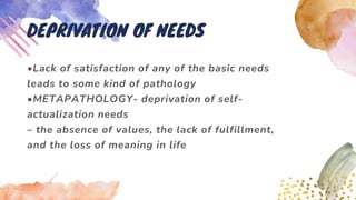 •Lack of satisfaction of any of the basic needs
leads to some kind of pathology
•METAPATHOLOGY- deprivation of self-
actualization needs
– the absence of values, the lack of fulfillment,
and the loss of meaning in life
DEPRIVATION OF NEEDS
 