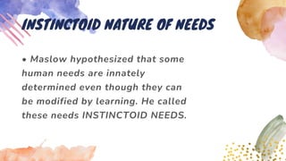 • Maslow hypothesized that some
human needs are innately
determined even though they can
be modified by learning. He called
these needs INSTINCTOID NEEDS.
INSTINCTOID NATURE OF NEEDS
 