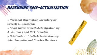• Personal Orientation Inventory by
Everett L. Shostrom
• Short Index of Self-Actualization by
Alvin Jones and Rick Crandall
• Brief Index of Self-Actualization by
John Sumerlin and Charles Bundrick
MEASURING SELF-ACTUALIZATION
 