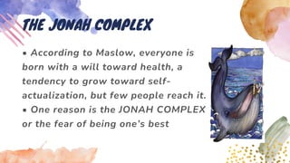 • According to Maslow, everyone is
born with a will toward health, a
tendency to grow toward self-
actualization, but few people reach it.
• One reason is the JONAH COMPLEX
or the fear of being one’s best
THE JONAH COMPLEX
 