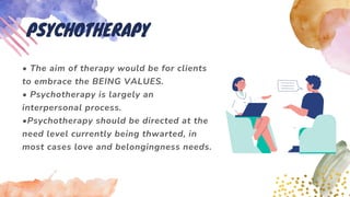 • The aim of therapy would be for clients
to embrace the BEING VALUES.
• Psychotherapy is largely an
interpersonal process.
•Psychotherapy should be directed at the
need level currently being thwarted, in
most cases love and belongingness needs.
PSYCHOTHERAPY
 