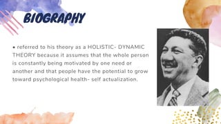 • referred to his theory as a HOLISTIC- DYNAMIC
THEORY because it assumes that the whole person
is constantly being motivated by one need or
another and that people have the potential to grow
toward psychological health- self actualization.
BIOGRAPHY
 