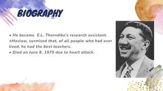 • He became E.L. Thorndike's research assistant.
•Maslow, surmised that, of all people who had ever
lived, he had the best teachers.
• Died on June 8, 1970 due to heart attack.
BIOGRAPHY
 